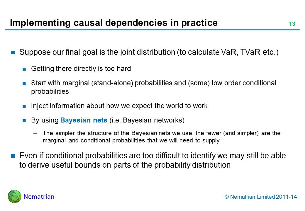 Bullet points include: Suppose our final goal is the joint distribution (to calculate VaR, TVaR etc.) Getting there directly is too hard Start with marginal (stand-alone) probabilities and (some) low order conditional probabilities Inject information about how we expect the world to work By using Bayesian nets (i.e. Bayesian networks) The simpler the structure of the Bayesian nets we use, the fewer (and simpler) are the marginal and conditional probabilities that we will need to supply Even if conditional probabilities are too difficult to identify we may still be able to derive useful bounds on parts of the probability distribution