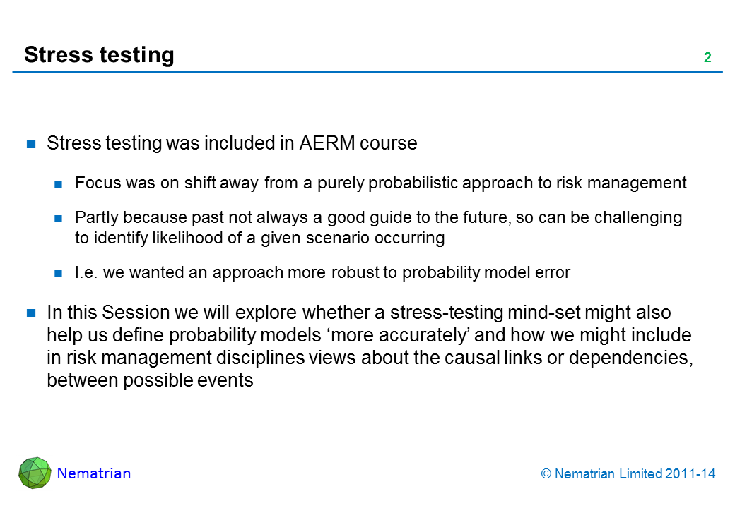 Bullet points include: Stress testing was included in AERM course Focus was on shift away from a purely probabilistic approach to risk management Partly because past not always a good guide to the future, so can be challenging to identify likelihood of a given scenario occurring I.e. we wanted an approach more robust to probability model error In this Session we will explore whether a stress-testing mind-set might also help us define probability models ‘more accurately’ and how we might include in risk management disciplines views about the causal links or dependencies, between possible events