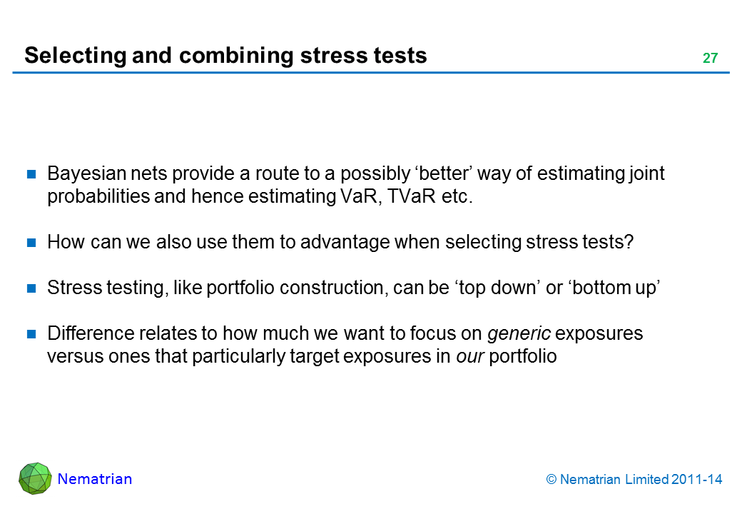 Bullet points include: Bayesian nets provide a route to a possibly ‘better’ way of estimating joint probabilities and hence estimating VaR, TVaR etc. How can we also use them to advantage when selecting stress tests? Stress testing, like portfolio construction, can be ‘top down’ or ‘bottom up’ Difference relates to how much we want to focus on generic exposures versus ones that particularly target exposures in our portfolio