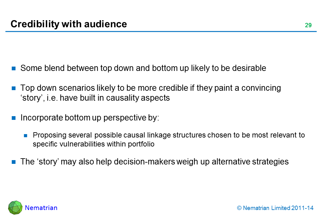 Bullet points include: Some blend between top down and bottom up likely to be desirable Top down scenarios likely to be more credible if they paint a convincing ‘story’, i.e. have built in causality aspects Incorporate bottom up perspective by: Proposing several possible causal linkage structures chosen to be most relevant to specific vulnerabilities within portfolio The ‘story’ may also help decision-makers weigh up alternative strategies