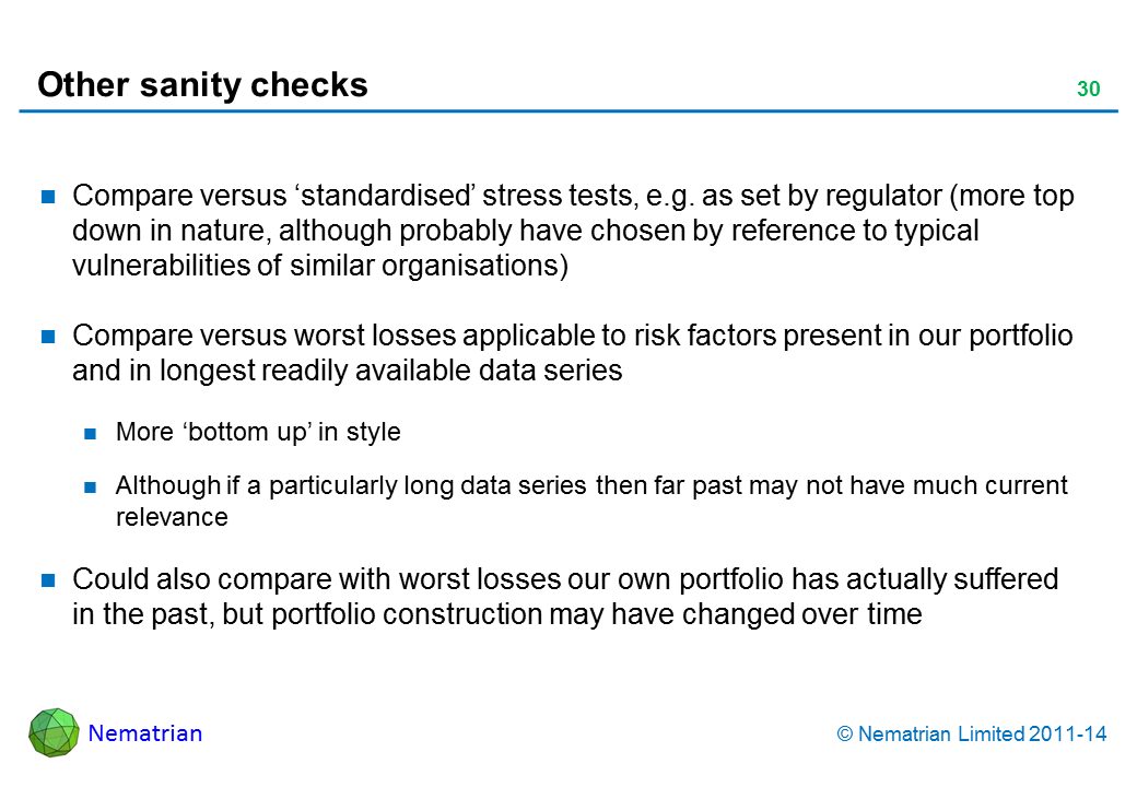 Bullet points include: Compare versus ‘standardised’ stress tests, e.g. as set by regulator (more top down in nature, although probably have chosen by reference to typical vulnerabilities of similar organisations) Compare versus worst losses applicable to risk factors present in our portfolio and in longest readily available data series More ‘bottom up’ in style Although if a particularly long data series then far past may not have much current relevance Could also compare with worst losses our own portfolio has actually suffered in the past, but portfolio construction may have changed over time