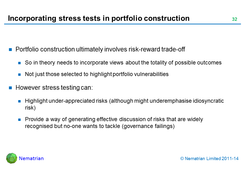 Bullet points include: Portfolio construction ultimately involves risk-reward trade-off So in theory needs to incorporate views about the totality of possible outcomes Not just those selected to highlight portfolio vulnerabilities However stress testing can: Highlight under-appreciated risks (although might underemphasise idiosyncratic risk) Provide a way of generating effective discussion of risks that are widely recognised but no-one wants to tackle (governance failings)