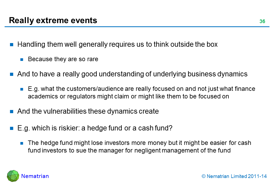 Bullet points include: Handling them well generally requires us to think outside the box Because they are so rare And to have a really good understanding of underlying business dynamics E.g. what the customers/audience are really focused on and not just what finance academics or regulators might claim or might like them to be focused on And the vulnerabilities these dynamics create E.g. which is riskier: a hedge fund or a cash fund? The hedge fund might lose investors more money but it might be easier for cash fund investors to sue the manager for negligent management of the fund