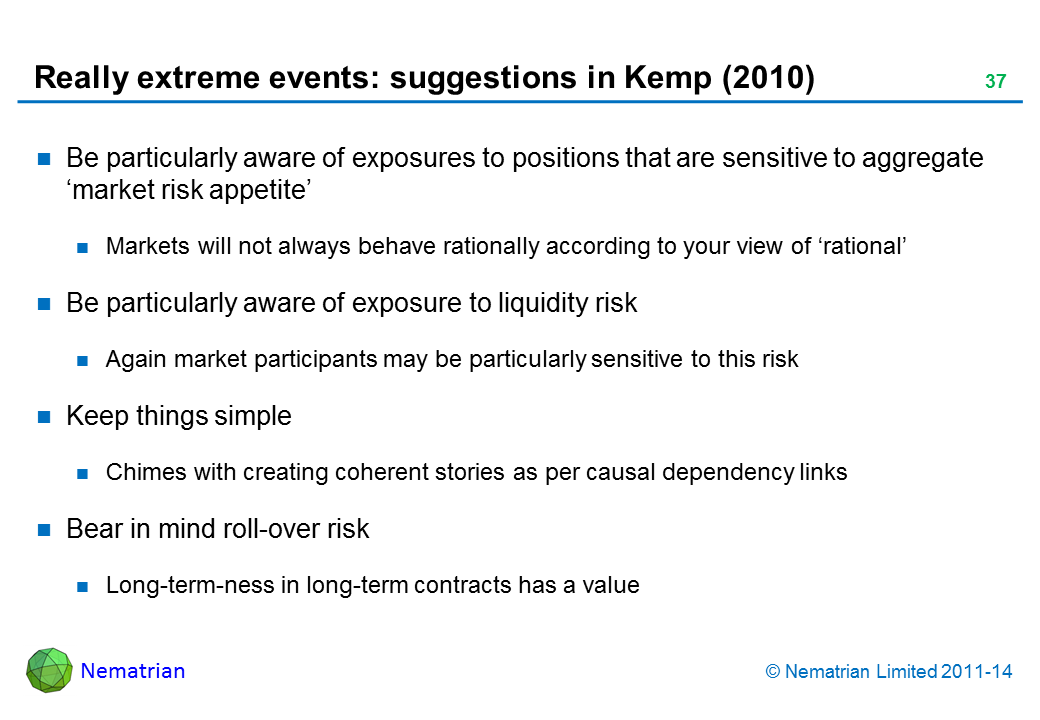 Bullet points include: Be particularly aware of exposures to positions that are sensitive to aggregate ‘market risk appetite’ Markets will not always behave rationally according to your view of ‘rational’ Be particularly aware of exposure to liquidity risk Again market participants may be particularly sensitive to this risk Keep things simple Chimes with creating coherent stories as per causal dependency links Bear in mind roll-over risk Long-term-ness in long-term contracts has a value