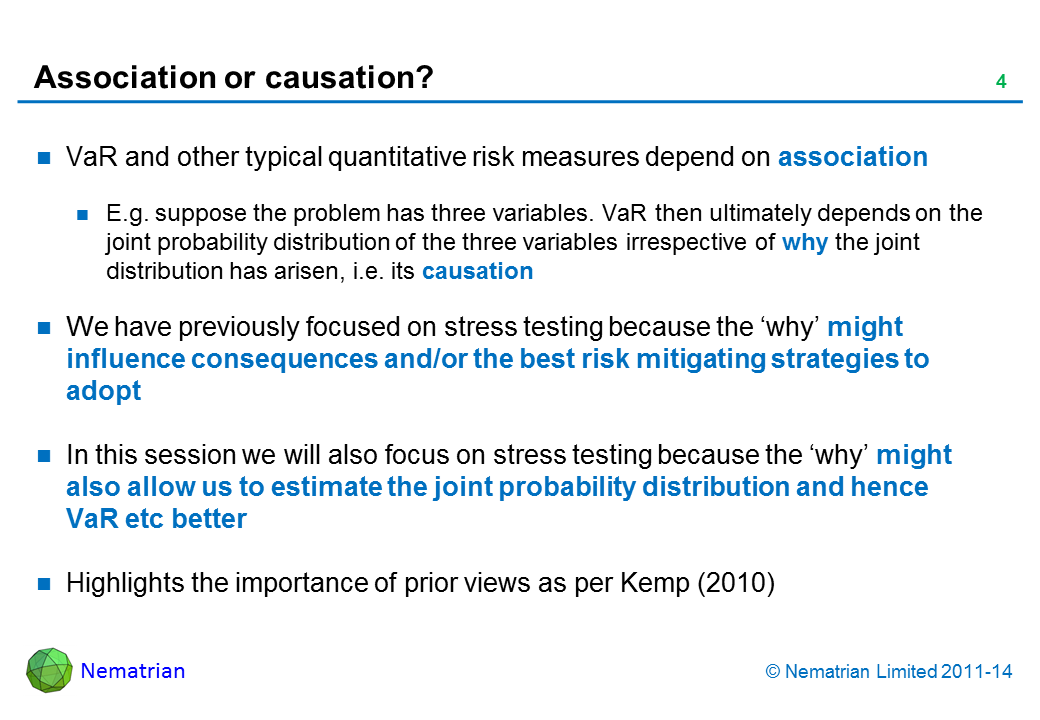 Bullet points include: VaR and other typical quantitative risk measures depend on association E.g. suppose the problem has three variables. VaR then ultimately depends on the joint probability distribution of the three variables irrespective of why the joint distribution has arisen, i.e. its causation We have previously focused on stress testing because the ‘why’ might influence consequences and/or the best risk mitigating strategies to adopt In this session we will also focus on stress testing because the ‘why’ might also allow us to estimate the joint probability distribution and hence VaR etc better Highlights the importance of prior views as per Kemp (2010)