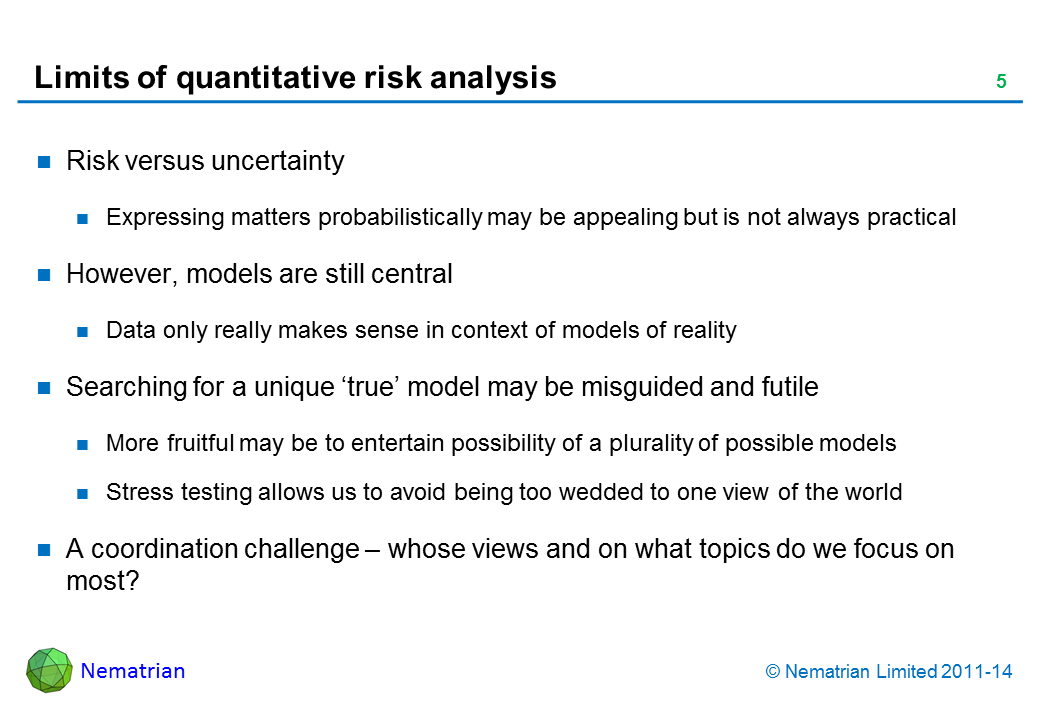 Bullet points include: Risk versus uncertainty Expressing matters probabilistically may be appealing but is not always practical However, models are still central Data only really makes sense in context of models of reality Searching for a unique ‘true’ model may be misguided and futile More fruitful may be to entertain possibility of a plurality of possible models Stress testing allows us to avoid being too wedded to one view of the world A coordination challenge – whose views and on what topics do we focus on most?