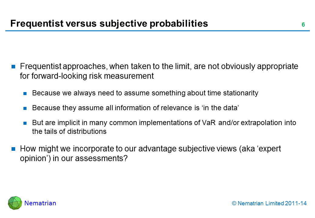 Bullet points include: Frequentist approaches, when taken to the limit, are not obviously appropriate for forward-looking risk measurement Because we always need to assume something about time stationarity Because they assume all information of relevance is ‘in the data’ But are implicit in many common implementations of VaR and/or extrapolation into the tails of distributions How might we incorporate to our advantage subjective views (aka ‘expert opinion’) in our assessments?