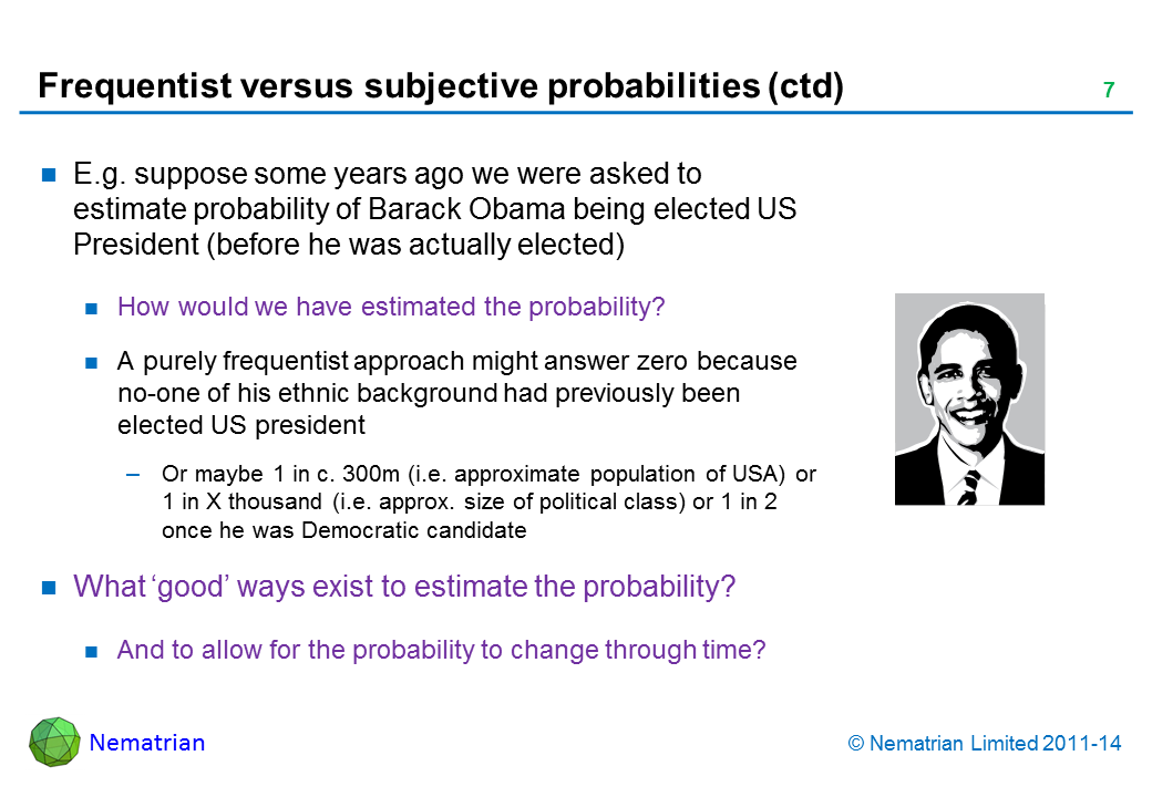 Bullet points include: E.g. suppose some years ago we were asked to estimate probability of Barack Obama being elected US President (before he was actually elected) How would we have estimated the probability? A purely frequentist approach might answer zero because no-one of his ethnic background had previously been elected US president Or maybe 1 in c. 300m (i.e. approximate population of USA) or 1 in X thousand (i.e. approx. size of political class) or 1 in 2 once he was Democratic candidate What ‘good’ ways exist to estimate the probability? And to allow for the probability to change through time?