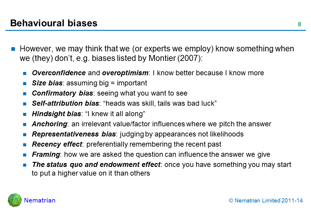 Bullet points include: However, we may think that we (or experts we employ) know something when we (they) don’t, e.g. biases listed by Montier (2007): Overconfidence and overoptimism: I know better because I know more Size bias: assuming big = important Confirmatory bias: seeing what you want to see Self-attribution bias: “heads was skill, tails was bad luck” Hindsight bias: “I knew it all along” Anchoring: an irrelevant value/factor influences where we pitch the answer Representativeness bias: judging by appearances not likelihoods Recency effect: preferentially remembering the recent past Framing: how we are asked the question can influence the answer we give The status quo and endowment effect: once you have something you may start to put a higher value on it than others
