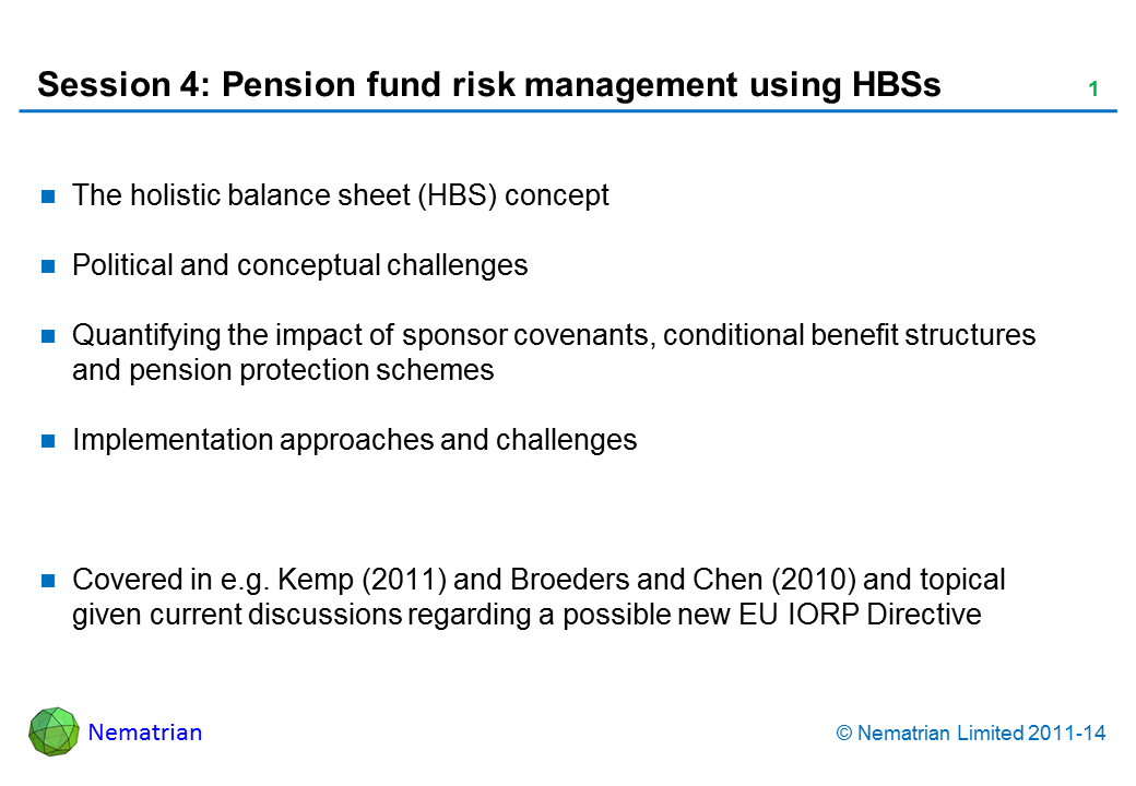 Bullet points include: The holistic balance sheet (HBS) concept Political and conceptual challenges Quantifying the impact of sponsor covenants, conditional benefit structures and pension protection schemes Implementation approaches and challenges Covered in e.g. Kemp (2011) and Broeders and Chen (2010) and topical given current discussions regarding a possible new EU IORP Directive