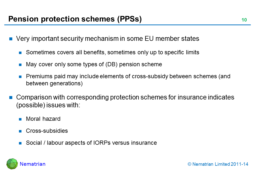 Bullet points include: Very important security mechanism in some EU member states Sometimes covers all benefits, sometimes only up to specific limits May cover only some types of (DB) pension schemePremiums paid may include elements of cross-subsidy between schemes (and between generations) Comparison with corresponding protection schemes for insurance indicates (possible) issues with: Moral hazard Cross-subsidies Social / labour aspects of IORPs versus insurance