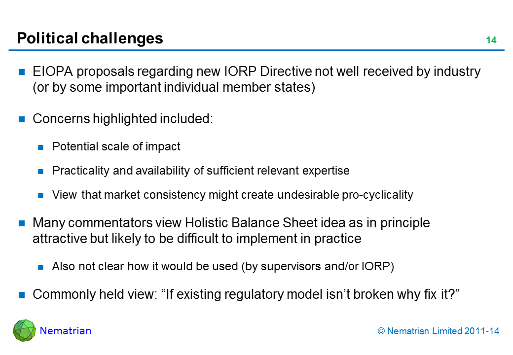 Bullet points include: EIOPA proposals regarding new IORP Directive not well received by industry (or by some important individual member states) Concerns highlighted included: Potential scale of impact Practicality and availability of sufficient relevant expertise View that market consistency might create undesirable pro-cyclicality Many commentators view Holistic Balance Sheet idea as in principle attractive but likely to be difficult to implement in practice Also not clear how it would be used (by supervisors and/or IORP) Commonly held view: “If existing regulatory model isn’t broken why fix it?”