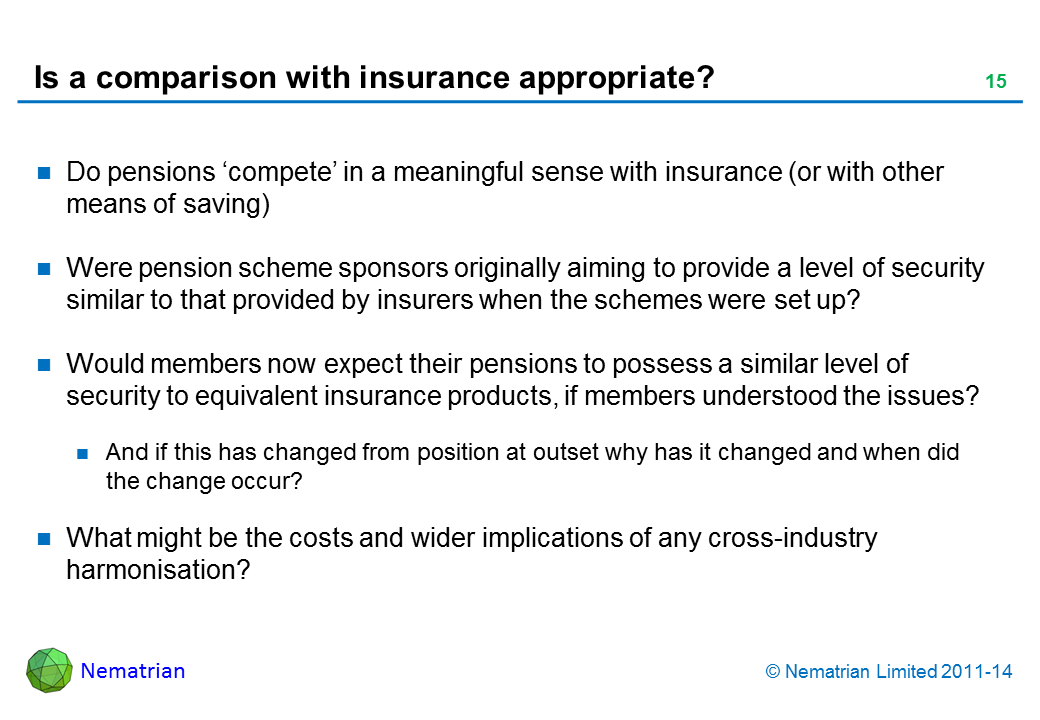 Bullet points include: Do pensions ‘compete’ in a meaningful sense with insurance (or with other means of saving) Were pension scheme sponsors originally aiming to provide a level of security similar to that provided by insurers when the schemes were set up? Would members now expect their pensions to possess a similar level of security to equivalent insurance products, if members understood the issues? And if this has changed from position at outset why has it changed and when did the change occur? What might be the costs and wider implications of any cross-industry harmonisation?
