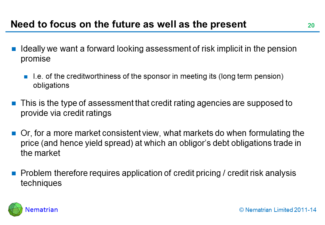 Bullet points include: Ideally we want a forward looking assessment of risk implicit in the pension promise I.e. of the creditworthiness of the sponsor in meeting its (long term pension) obligations This is the type of assessment that credit rating agencies are supposed to provide via credit ratings Or, for a more market consistent view, what markets do when formulating the price (and hence yield spread) at which an obligor’s debt obligations trade in the market Problem therefore requires application of credit pricing / credit risk analysis techniques