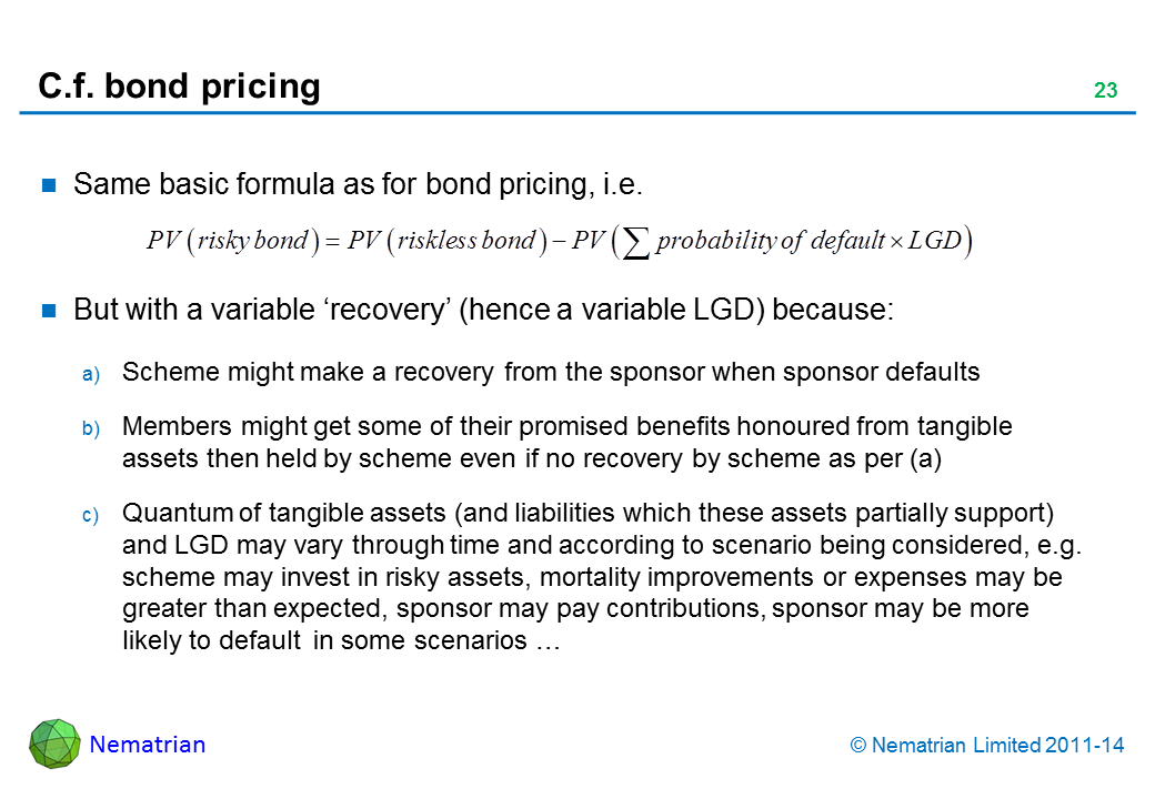 Bullet points include: Same basic formula as for bond pricing, i.e. But with a variable ‘recovery’ (hence a variable LGD) because: Scheme might make a recovery from the sponsor when sponsor defaults Members might get some of their promised benefits honoured from tangible assets then held by scheme even if no recovery by scheme as per (a) Quantum of tangible assets (and liabilities which these assets partially support) and LGD may vary through time and according to scenario being considered, e.g. scheme may invest in risky assets, mortality improvements or expenses may be greater than expected, sponsor may pay contributions, sponsor may be more likely to default  in some scenarios …