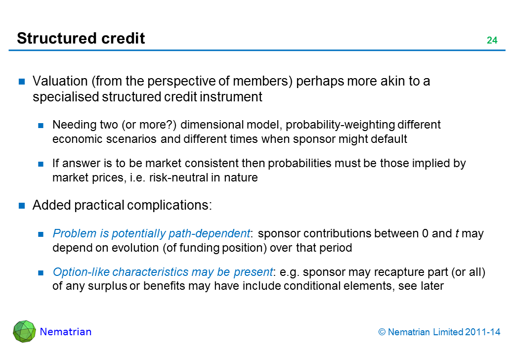 Bullet points include: Valuation (from the perspective of members) perhaps more akin to a specialised structured credit instrument Needing two (or more?) dimensional model, probability-weighting different economic scenarios and different times when sponsor might default If answer is to be market consistent then probabilities must be those implied by market prices, i.e. risk-neutral in nature Added practical complications: Problem is potentially path-dependent: sponsor contributions between 0 and t may depend on evolution (of funding position) over that period Option-like characteristics may be present: e.g. sponsor may recapture part (or all) of any surplus or benefits may have include conditional elements, see later