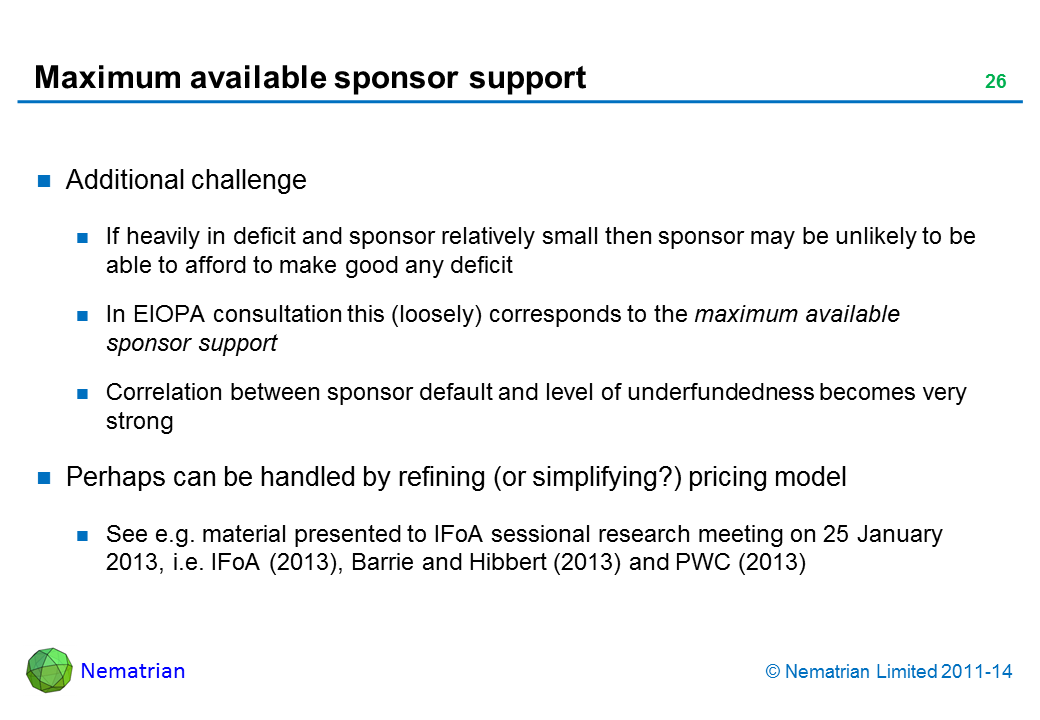 Bullet points include: Additional challenge. If heavily in deficit and sponsor relatively small then sponsor may be unlikely to be able to afford to make good any deficit. In EIOPA consultation this (loosely) corresponds to the maximum available sponsor support. Correlation between sponsor default and level of underfundedness becomes very strong. Perhaps can be handled by refining (or simplifying?) pricing model. See e.g. material presented to IFoA sessional research meeting on 25 January 2013, i.e. IFoA (2013), Barrie and Hibbert (2013) and PWC (2013)