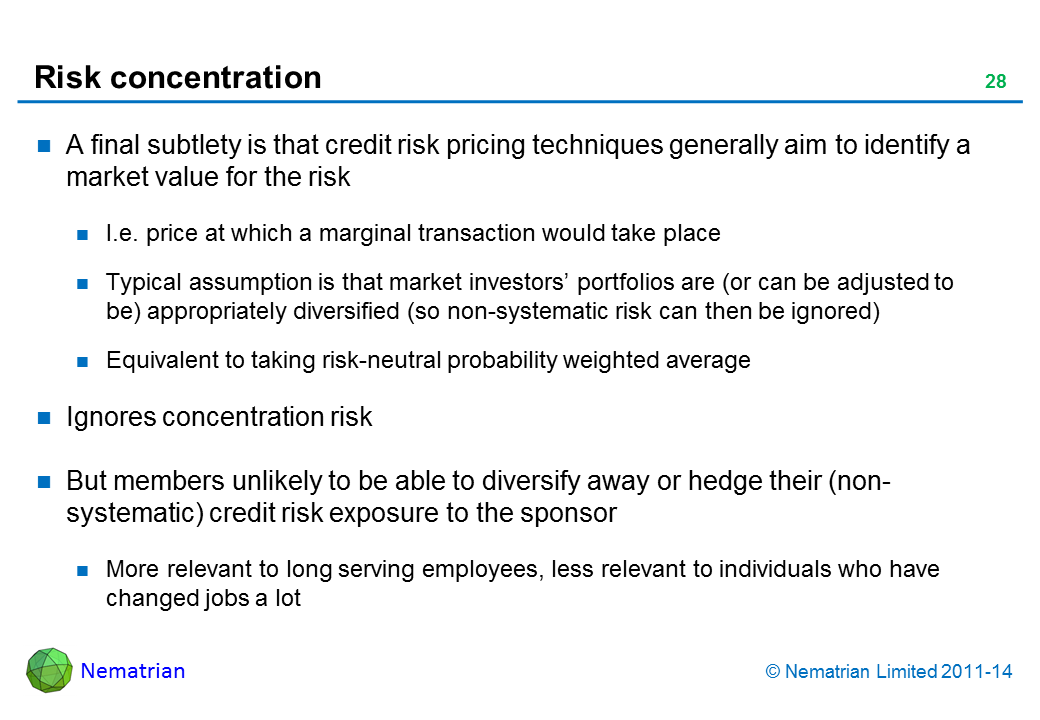 Bullet points include: A final subtlety is that credit risk pricing techniques generally aim to identify a market value for the risk I.e. price at which a marginal transaction would take place Typical assumption is that market investors’ portfolios are (or can be adjusted to be) appropriately diversified (so non-systematic risk can then be ignored) Equivalent to taking risk-neutral probability weighted average Ignores concentration risk But members unlikely to be able to diversify away or hedge their (non-systematic) credit risk exposure to the sponsor More relevant to long serving employees, less relevant to individuals who have changed jobs a lot
