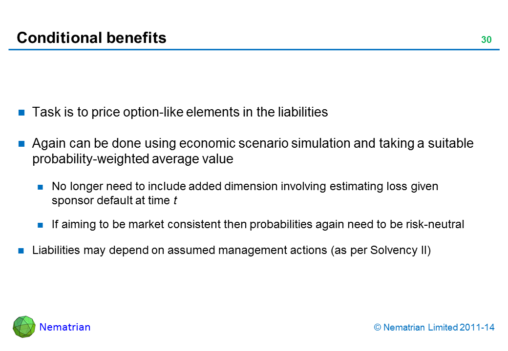 Bullet points include: Task is to price option-like elements in the liabilities Again can be done using economic scenario simulation and taking a suitable probability-weighted average value No longer need to include added dimension involving estimating loss given sponsor default at time t If aiming to be market consistent then probabilities again need to be risk-neutral Liabilities may depend on assumed management actions (as per Solvency II)