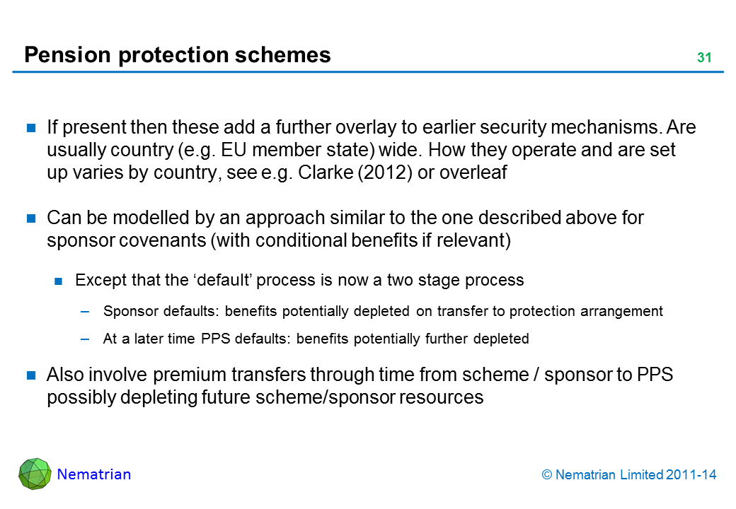 Bullet points include: If present then these add a further overlay to earlier security mechanisms. Are usually country (e.g. EU member state) wide. How they operate and are set up varies by country, see e.g. Clarke (2012) or overleaf Can be modelled by an approach similar to the one described above for sponsor covenants (with conditional benefits if relevant) Except that the ‘default’ process is now a two stage process Sponsor defaults: benefits potentially depleted on transfer to protection arrangement At a later time PPS defaults: benefits potentially further depleted Also involve premium transfers through time from scheme / sponsor to PPS possibly depleting future scheme/sponsor resources