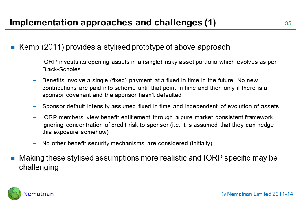 Bullet points include: Kemp (2011) provides a stylised prototype of above approach IORP invests its opening assets in a (single) risky asset portfolio which evolves as per Black-Scholes Benefits involve a single (fixed) payment at a fixed in time in the future. No new contributions are paid into scheme until that point in time and then only if there is a sponsor covenant and the sponsor hasn’t defaulted Sponsor default intensity assumed fixed in time and independent of evolution of assets IORP members view benefit entitlement through a pure market consistent framework ignoring concentration of credit risk to sponsor (i.e. it is assumed that they can hedge this exposure somehow) No other benefit security mechanisms are considered (initially) Making these stylised assumptions more realistic and IORP specific may be challenging