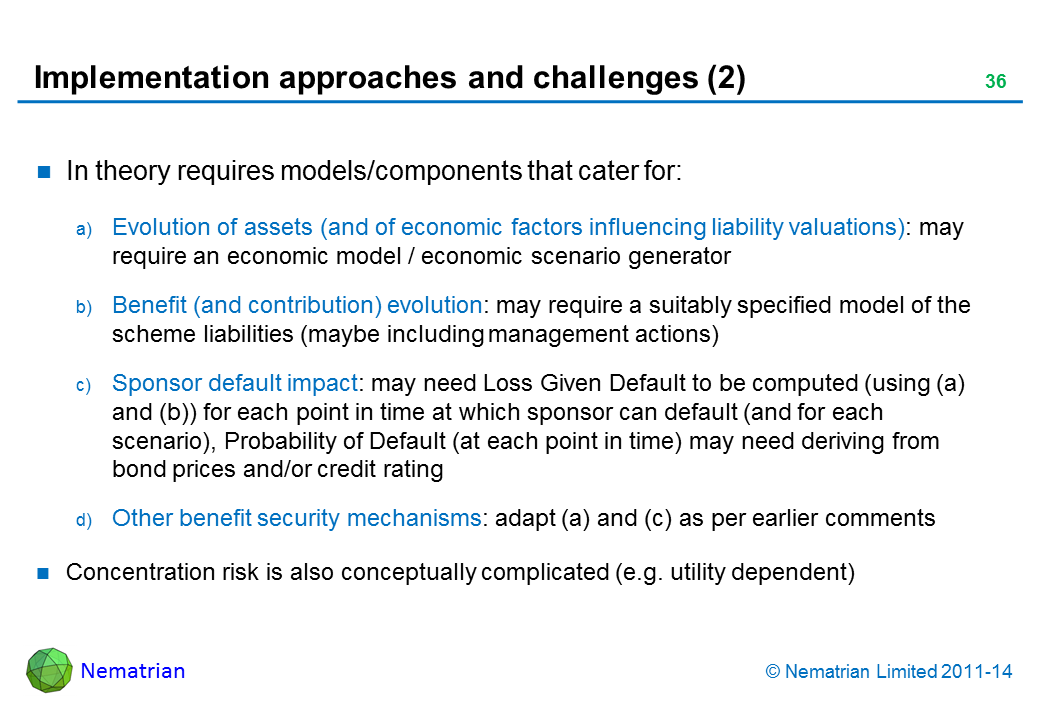 Bullet points include: In theory requires models/components that cater for: Evolution of assets (and of economic factors influencing liability valuations): may require an economic model / economic scenario generator Benefit (and contribution) evolution: may require a suitably specified model of the scheme liabilities (maybe including management actions) Sponsor default impact: may need Loss Given Default to be computed (using (a) and (b)) for each point in time at which sponsor can default (and for each scenario), Probability of Default (at each point in time) may need deriving from bond prices and/or credit rating Other benefit security mechanisms: adapt (a) and (c) as per earlier comments Concentration risk is also conceptually complicated (e.g. utility dependent)