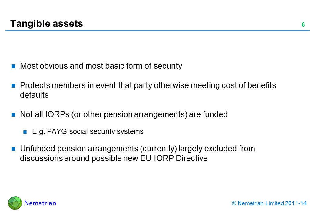 Bullet points include: Most obvious and most basic form of security Protects members in event that party otherwise meeting cost of benefits defaults  Not all IORPs (or other pension arrangements) are funded E.g. PAYG social security systems Unfunded pension arrangements (currently) largely excluded from discussions around possible new EU IORP Directive