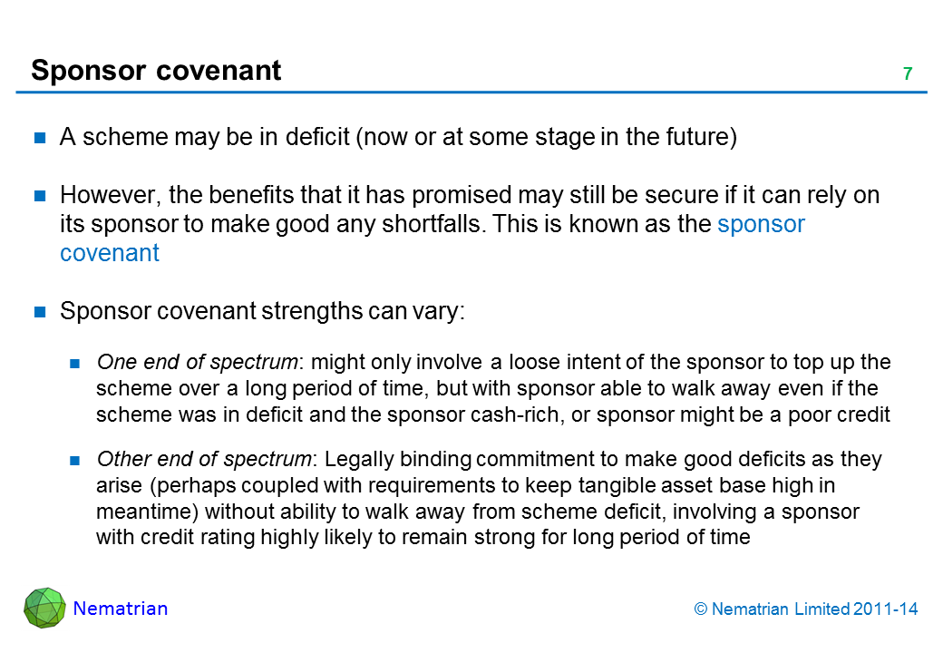 Bullet points include: A scheme may be in deficit (now or at some stage in the future) However, the benefits that it has promised may still be secure if it can rely on its sponsor to make good any shortfalls. This is known as the sponsor covenant Sponsor covenant strengths can vary: One end of spectrum: might only involve a loose intent of the sponsor to top up the scheme over a long period of time, but with sponsor able to walk away even if the scheme was in deficit and the sponsor cash-rich, or sponsor might be a poor credit Other end of spectrum: Legally binding commitment to make good deficits as they arise (perhaps coupled with requirements to keep tangible asset base high in meantime) without ability to walk away from scheme deficit, involving a sponsor with credit rating highly likely to remain strong for long period of time