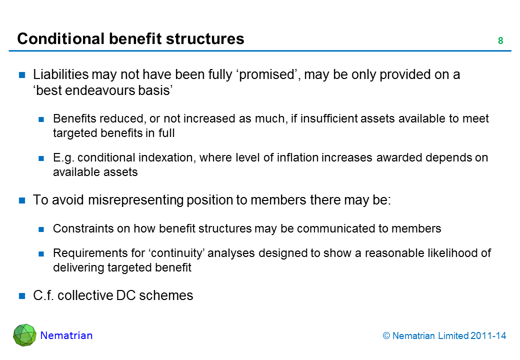 Bullet points include: Liabilities may not have been fully ‘promised’, may be only provided on a ‘best endeavours basis’ Benefits reduced, or not increased as much, if insufficient assets available to meet targeted benefits in full E.g. conditional indexation, where level of inflation increases awarded depends on available assets To avoid misrepresenting position to members there may be: Constraints on how benefit structures may be communicated to members Requirements for ‘continuity’ analyses designed to show a reasonable likelihood of delivering targeted benefit C.f. collective DC schemes