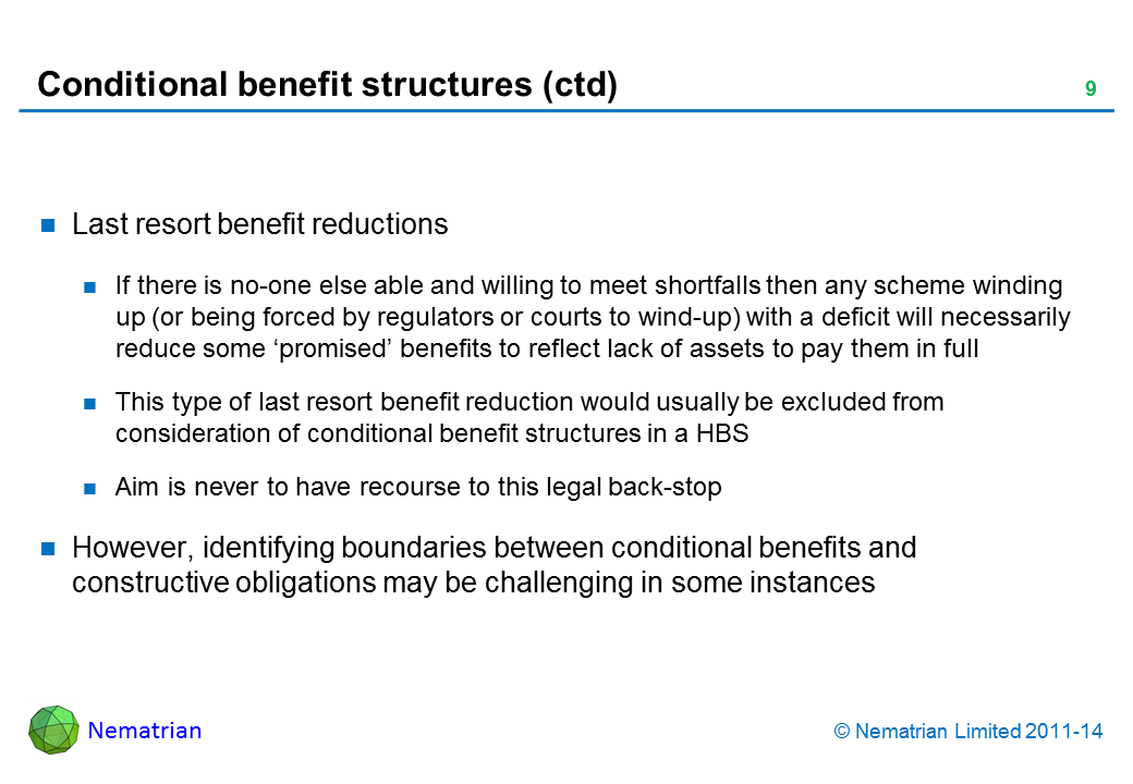 Bullet points include: Last resort benefit reductions If there is no-one else able and willing to meet shortfalls then any scheme winding up (or being forced by regulators or courts to wind-up) with a deficit will necessarily reduce some ‘promised’ benefits to reflect lack of assets to pay them in full This type of last resort benefit reduction would usually be excluded from consideration of conditional benefit structures in a HBS Aim is never to have recourse to this legal back-stop However, identifying boundaries between conditional benefits and constructive obligations may be challenging in some instances