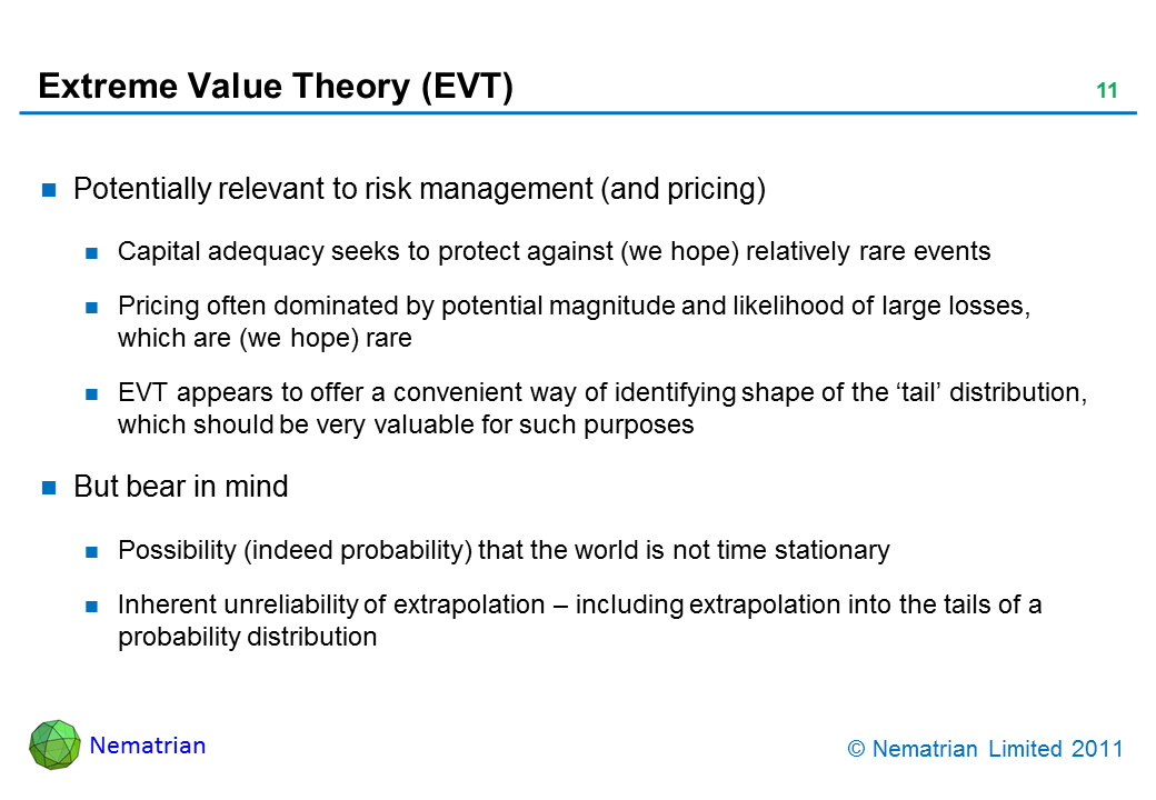 Bullet points include: Potentially relevant to risk management (and pricing). Capital adequacy seeks to protect against (we hope) relatively rare events. Pricing often dominated by potential magnitude and likelihood of large losses, which are (we hope) rare. EVT appears to offer a convenient way of identifying shape of the ‘tail’ distribution, which should be very valuable for such purposes. But bear in mind. Possibility (indeed probability) that the world is not time stationary. Inherent unreliability of extrapolation – including extrapolation into the tails of a probability distribution