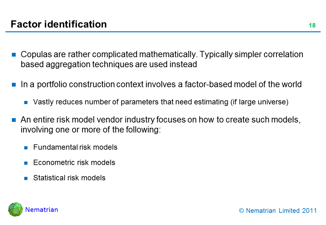Bullet points include: Copulas are rather complicated mathematically. Typically simpler correlation based aggregation techniques are used instead. In a portfolio construction context involves a factor-based model of the world. Vastly reduces number of parameters that need estimating (if large universe). An entire risk model vendor industry focuses on how to create such models, involving one or more of the following: Fundamental risk models. Econometric risk models. Statistical risk models