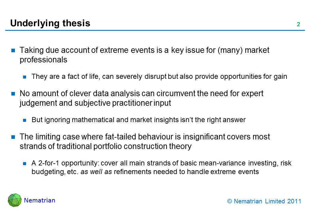 Bullet points include: Taking due account of extreme events is a key issue for (many) market professionals. They are a fact of life, can severely disrupt but also provide opportunities for gain. No amount of clever data analysis can circumvent the need for expert judgement and subjective practitioner input. But ignoring mathematical and market insights isn’t the right answer. The limiting case where fat-tailed behaviour is insignificant covers most strands of traditional portfolio construction theory. A 2-for-1 opportunity: cover all main strands of basic mean-variance investing, risk budgeting, etc. as well as refinements needed to handle extreme events