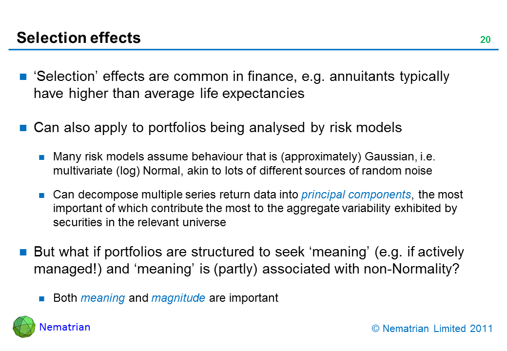 Bullet points include: ‘Selection’ effects are common in finance, e.g. annuitants typically have higher than average life expectancies. Can also apply to portfolios being analysed by risk models. Many risk models assume behaviour that is (approximately) Gaussian, i.e. multivariate (log) Normal, akin to lots of different sources of random noise. Can decompose multiple series return data into principal components, the most important of which contribute the most to the aggregate variability exhibited by securities in the relevant universe. But what if portfolios are structured to seek ‘meaning’ (e.g. if actively managed!) and ‘meaning’ is (partly) associated with non-Normality? Both meaning and magnitude are important