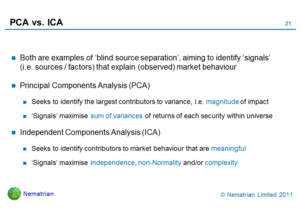 Bullet points include: Both are examples of ‘blind source separation’, aiming to identify ‘signals’ (i.e. sources / factors) that explain (observed) market behaviour. Principal Components Analysis (PCA). Seeks to identify the largest contributors to variance, i.e. magnitude of impact. ‘Signals’ maximise sum of variances of returns of each security within universe. Independent Components Analysis (ICA). Seeks to identify contributors to market behaviour that are meaningful. ‘Signals’ maximise independence, non-Normality and/or complexity
