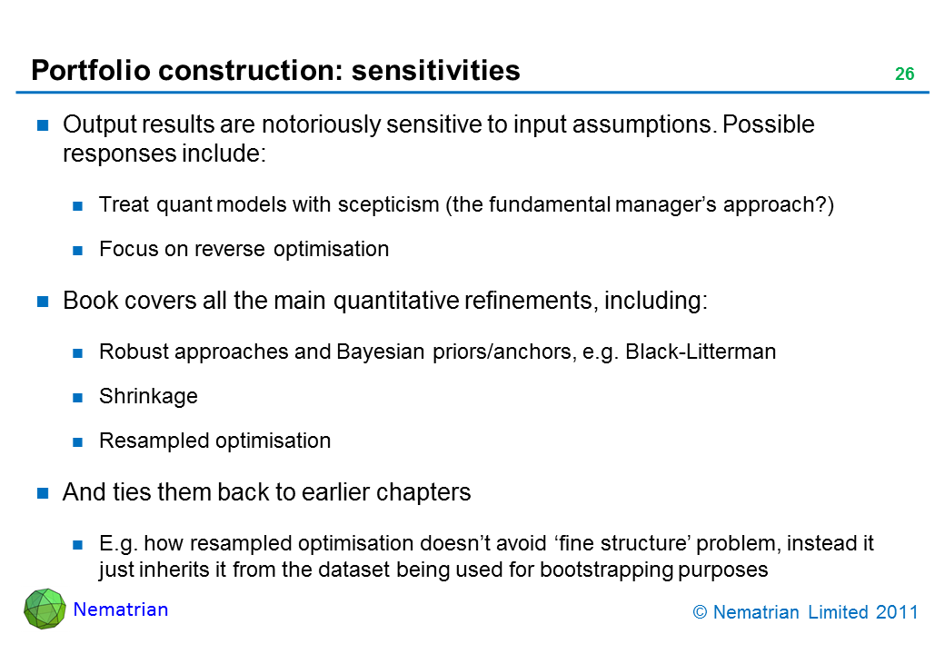 Bullet points include: Output results are notoriously sensitive to input assumptions. Possible responses include: Treat quant models with scepticism (the fundamental manager’s approach?). Focus on reverse optimisation. Book covers all the main quantitative refinements, including: Robust approaches and Bayesian priors/anchors, e.g. Black-Litterman. Shrinkage. Resampled optimisation. And ties them back to earlier chapters. E.g. how resampled optimisation doesn’t avoid ‘fine structure’ problem, instead it just inherits it from the dataset being used for bootstrapping purposes