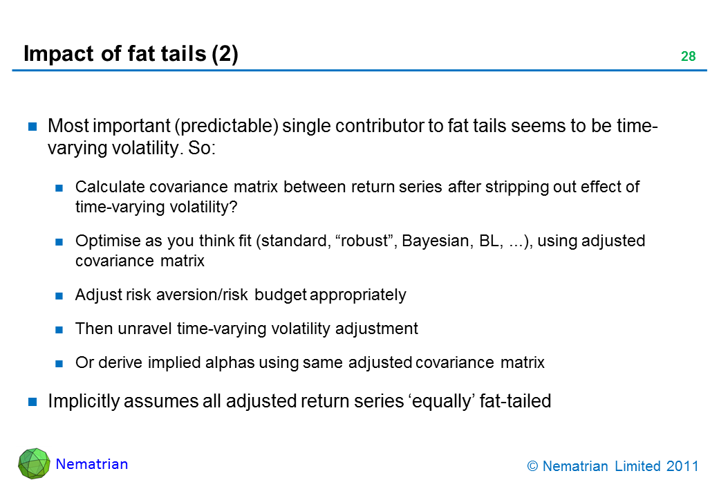 Bullet points include: Most important (predictable) single contributor to fat tails seems to be time-varying volatility. So: Calculate covariance matrix between return series after stripping out effect of time-varying volatility? Optimise as you think fit (standard, “robust”, Bayesian, BL, ...), using adjusted covariance matrix. Adjust risk aversion/risk budget appropriately. Then unravel time-varying volatility adjustment. Or derive implied alphas using same adjusted covariance matrix. Implicitly assumes all adjusted return series ‘equally’ fat-tailed