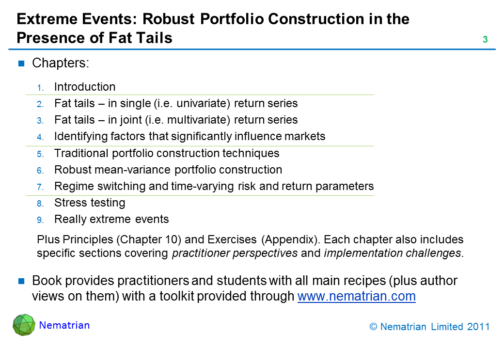 Bullet points include: Chapters: Introduction. Fat tails – in single (i.e. univariate) return series. Fat tails – in joint (i.e. multivariate) return series. Identifying factors that significantly influence markets. Traditional portfolio construction techniques. Robust mean-variance portfolio construction. Regime switching and time-varying risk and return parameters. Stress testing. Really extreme events. Plus Principles (Chapter 10) and Exercises (Appendix). Each chapter also includes specific sections covering practitioner perspectives and implementation challenges. Book provides practitioners and students with all main recipes (plus author views on them) with a toolkit provided through www.nematrian.com