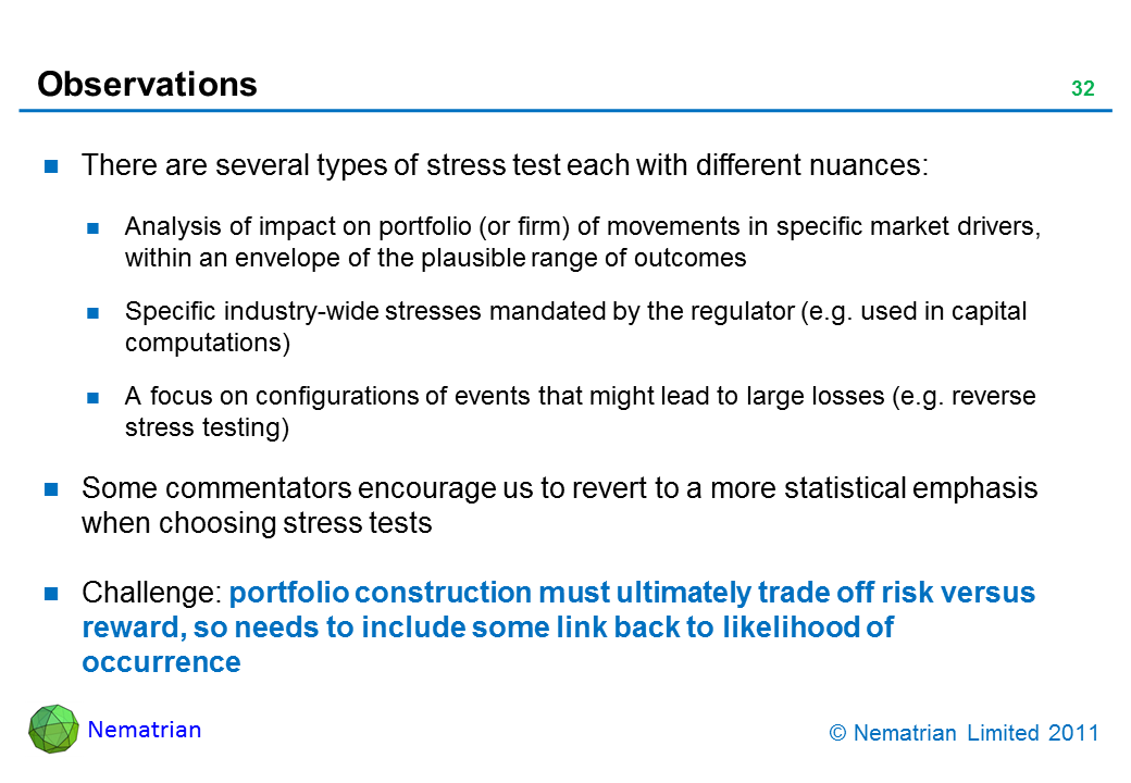 Bullet points include: There are several types of stress test each with different nuances: Analysis of impact on portfolio (or firm) of movements in specific market drivers, within an envelope of the plausible range of outcomes. Specific industry-wide stresses mandated by the regulator (e.g. used in capital computations). A focus on configurations of events that might lead to large losses (e.g. reverse stress testing). Some commentators encourage us to revert to a more statistical emphasis when choosing stress tests. Challenge: portfolio construction must ultimately trade off risk versus reward, so needs to include some link back to likelihood of occurrence