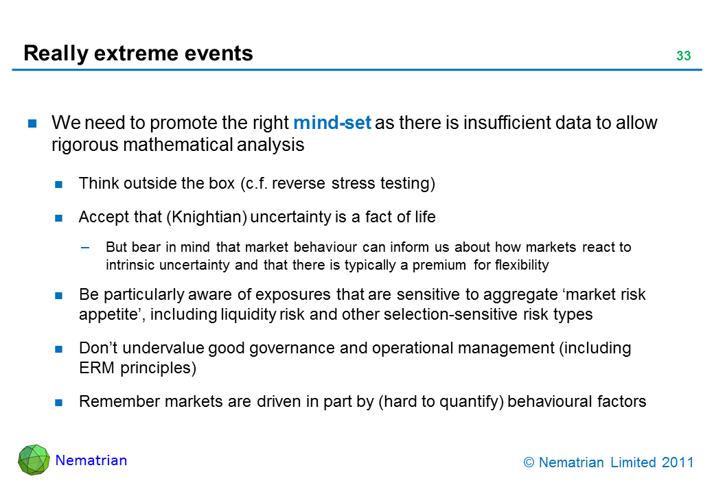 Bullet points include: We need to promote the right mind-set as there is insufficient data to allow rigorous mathematical analysis. Think outside the box (c.f. reverse stress testing). Accept that (Knightian) uncertainty is a fact of life. But bear in mind that market behaviour can inform us about how markets react to intrinsic uncertainty and that there is typically a premium for flexibility. Be particularly aware of exposures that are sensitive to aggregate ‘market risk appetite’, including liquidity risk and other selection-sensitive risk types. Don’t undervalue good governance and operational management (including ERM principles). Remember markets are driven in part by (hard to quantify) behavioural factors