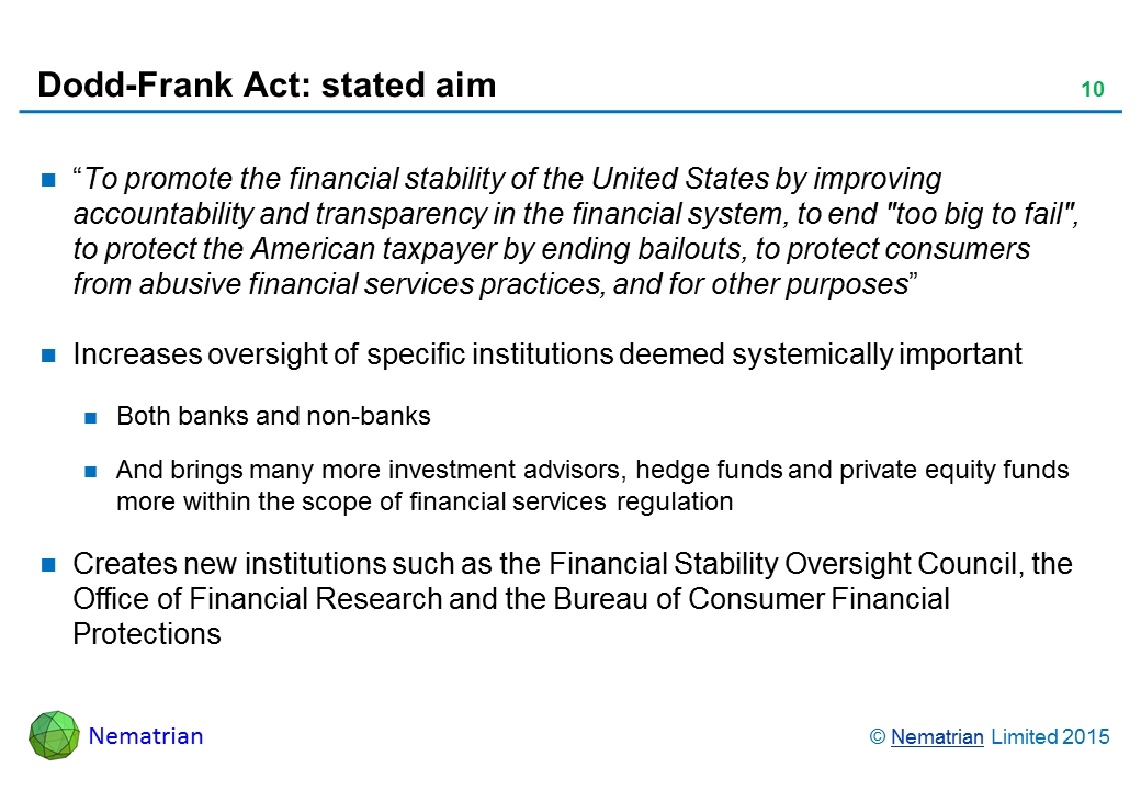 Bullet points include: "To promote the financial stability of the United States by improving accountability and transparency in the financial system, to end 'too big to fail', to protect the American taxpayer by ending bailouts, to protect consumers from abusive financial services practices, and for other purposes". Increases oversight of specific institutions deemed systemically important. Both banks and non-banks. And brings many more investment advisors, hedge funds and private equity funds more within the scope of financial services regulation. Creates new institutions such as the Financial Stability Oversight Council, the Office of Financial Research and the Bureau of Consumer Financial Protections