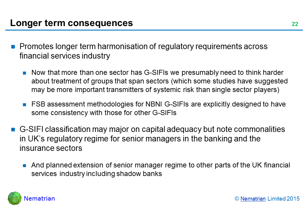 Bullet points include: Promotes longer term harmonisation of regulatory requirements across financial services industry. Now that more than one sector has G-SIFIs we presumably need to think harder about treatment of groups that span sectors (which some studies have suggested may be more important transmitters of systemic risk than single sector players). FSB assessment methodologies for NBNI G-SIFIs are explicitly designed to have some consistency with those for other G-SIFIs. G-SIFI classification may major on capital adequacy but note commonalities in UK’s regulatory regime for senior managers in the banking and the insurance sectors. And planned extension of senior manager regime to other parts of the UK financial services industry including shadow banks