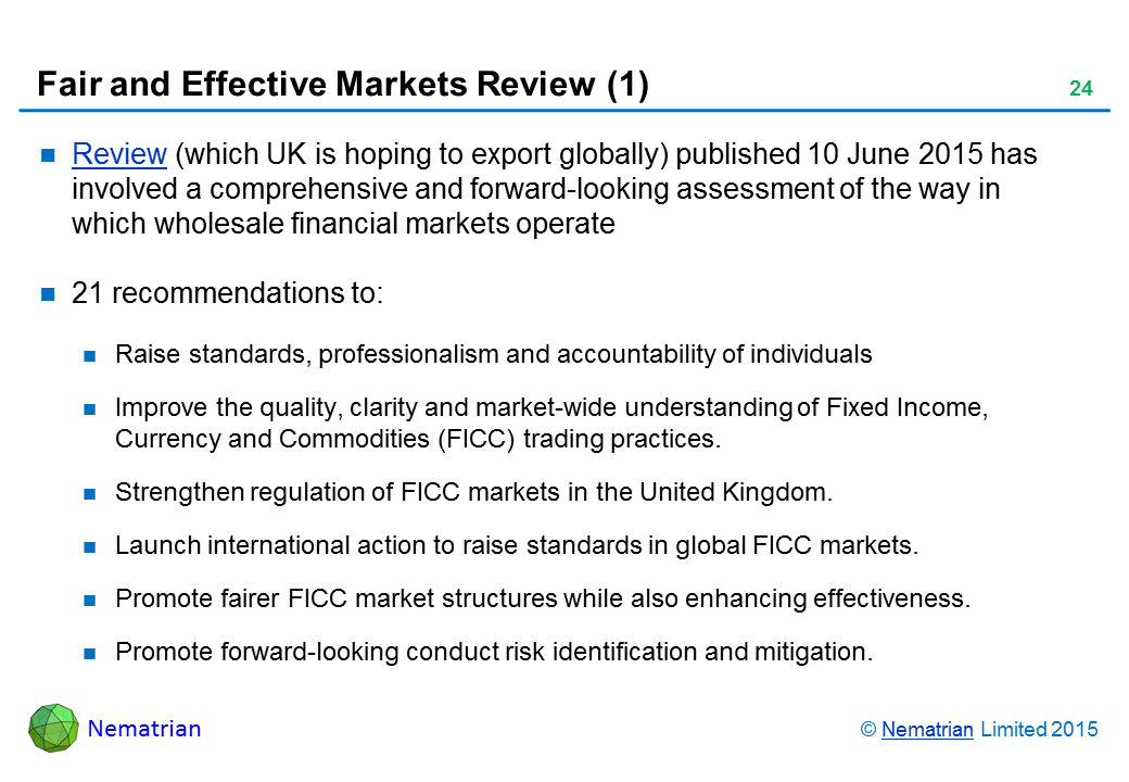 Bullet points include: Review (which UK is hoping to export globally) published 10 June 2015 has involved a comprehensive and forward-looking assessment of the way in which wholesale financial markets operate. 21 recommendations to: Raise standards, professionalism and accountability of individuals. Improve the quality, clarity and market-wide understanding of Fixed Income, Currency and Commodities (FICC) trading practices. Strengthen regulation of FICC markets in the United Kingdom. Launch international action to raise standards in global FICC markets. Promote fairer FICC market structures while also enhancing effectiveness. Promote forward-looking conduct risk identification and mitigation.