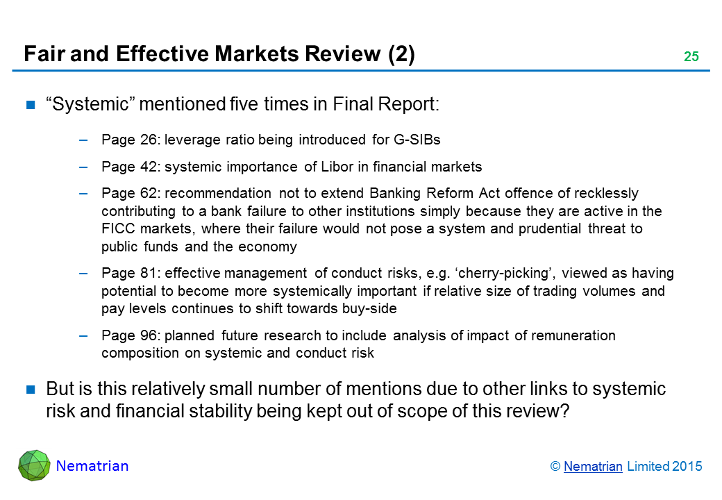 Bullet points include: "Systemic" mentioned five times in Final Report: Page 26: leverage ratio being introduced for G-SIBs. Page 42: systemic importance of Libor in financial markets. Page 62: recommendation not to extend Banking Reform Act offence of recklessly contributing to a bank failure to other institutions simply because they are active in the FICC markets, where their failure would not pose a system and prudential threat to public funds and the economy. Page 81: effective management of conduct risks, e.g. ‘cherry-picking’, viewed as having potential to become more systemically important if relative size of trading volumes and pay levels continues to shift towards buy-side. Page 96: planned future research to include analysis of impact of remuneration composition on systemic and conduct risk. But is this relatively small number of mentions due to other links to systemic risk and financial stability being kept out of scope of this review?