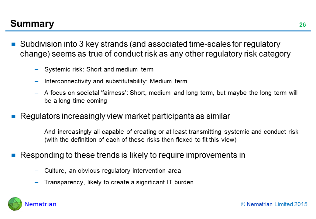 Bullet points include: Subdivision into 3 key strands (and associated time-scales for regulatory change) seems as true of conduct risk as any other regulatory risk category. Systemic risk: Short and medium term. Interconnectivity and substitutability: Medium term. A focus on societal ‘fairness’: Short, medium and long term, but maybe the long term will be a long time coming. Regulators increasingly view market participants as similar. And increasingly all capable of creating or at least transmitting systemic and conduct risk (with the definition of each of these risks then flexed to fit this view). Responding to these trends is likely to require improvements in: Culture, an obvious regulatory intervention area, Transparency, likely to create a significant IT burden