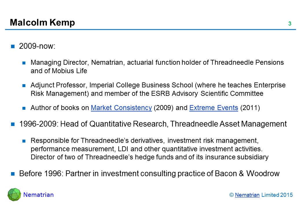 Bullet points include: 2009-now: Managing Director, Nematrian, actuarial function holder of Threadneedle Pensions and of Mobius Life. Adjunct Professor, Imperial College Business School (where he teaches Enterprise Risk Management) and member of the ESRB Advisory Scientific Committee. Author of books on Market Consistency (2009) and Extreme Events (2011). 1996-2009: Head of Quantitative Research, Threadneedle Asset Management. Responsible for Threadneedle’s derivatives, investment risk management, performance measurement, LDI and other quantitative investment activities. Director of two of Threadneedle’s hedge funds and of its insurance subsidiary. Before 1996: Partner in investment consulting practice of Bacon & Woodrow