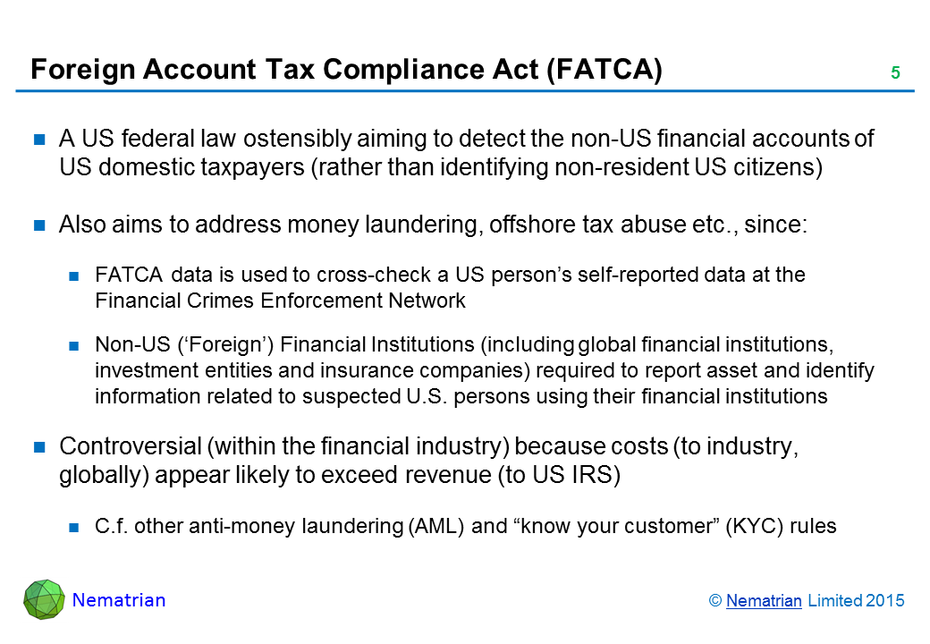 Bullet points include: A US federal law ostensibly aiming to detect the non-US financial accounts of US domestic taxpayers (rather than identifying non-resident US citizens). Also aims to address money laundering, offshore tax abuse etc., since: FATCA data is used to cross-check a US person’s self-reported data at the Financial Crimes Enforcement Network. Non-US (‘Foreign’) Financial Institutions (including global financial institutions, investment entities and insurance companies) required to report asset and identify information related to suspected U.S. persons using their financial institutions. Controversial (within the financial industry) because costs (to industry, globally) appear likely to exceed revenue (to US IRS). C.f. other anti-money laundering (AML) and “know your customer” (KYC) rules