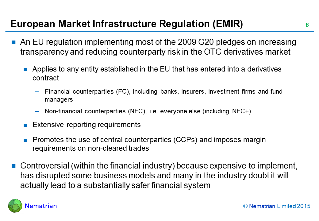 Bullet points include: An EU regulation implementing most of the 2009 G20 pledges on increasing transparency and reducing counterparty risk in the OTC derivatives market. Applies to any entity established in the EU that has entered into a derivatives contract. Financial counterparties (FC), including banks, insurers, investment firms and fund managers. Non-financial counterparties (NFC), i.e. everyone else (including NFC+). Extensive reporting requirements. Promotes the use of central counterparties (CCPs) and imposes margin requirements on non-cleared trades. Controversial (within the financial industry) because expensive to implement, has disrupted some business models and many in the industry doubt it will actually lead to a substantially safer financial system