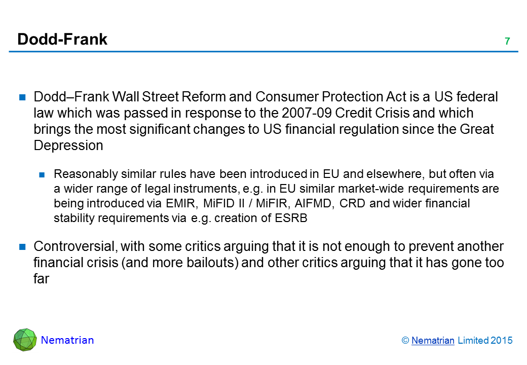 Bullet points include: Dodd–Frank Wall Street Reform and Consumer Protection Act is a US federal law which was passed in response to the 2007-09 Credit Crisis and which brings the most significant changes to US financial regulation since the Great Depression. Reasonably similar rules have been introduced in EU and elsewhere, but often via a wider range of legal instruments, e.g. in EU similar market-wide requirements are being introduced via EMIR, MiFID II / MiFIR, AIFMD, CRD and wider financial stability requirements via e.g. creation of ESRB. Controversial, with some critics arguing that it is not enough to prevent another financial crisis (and more bailouts) and other critics arguing that it has gone too far