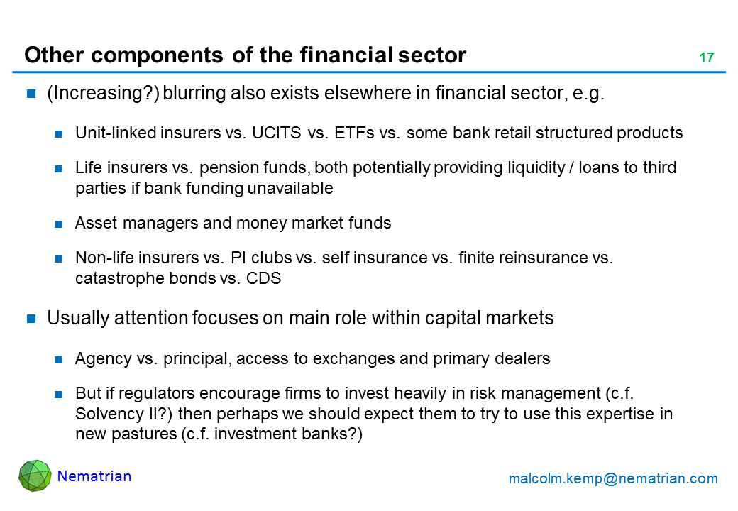 Bullet points include: (Increasing?) blurring also exists elsewhere in financial sector, e.g. Unit-linked insurers vs. UCITS vs. ETFs vs. some bank retail structured products. Life insurers vs. pension funds, both potentially providing liquidity / loans to third parties if bank funding unavailable. Asset managers and money market funds. Non-life insurers vs. PI clubs vs. self insurance vs. finite reinsurance vs. catastrophe bonds vs. CDS. Usually attention focuses on main role within capital markets. Agency vs. principal, access to exchanges and primary dealers. But if regulators encourage firms to invest heavily in risk management (c.f. Solvency II?) then perhaps we should expect them to try to use this expertise in new pastures (c.f. investment banks?)